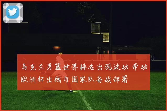 乌克兰男篮世界排名出现波动 牵动欧洲杯出线与国家队备战部署