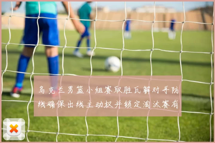 乌克兰男篮小组赛取胜瓦解对手防线确保出线主动权并锁定淘汰赛有利位置