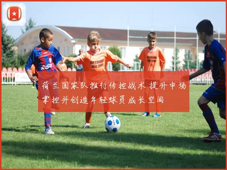 荷兰国家队推行传控战术 提升中场掌控并创造年轻球员成长空间