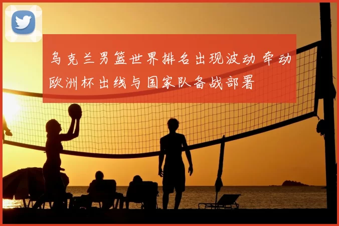 乌克兰男篮世界排名出现波动 牵动欧洲杯出线与国家队备战部署