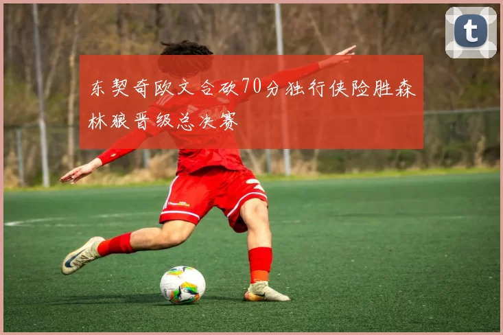 东契奇欧文合砍70分独行侠险胜森林狼晋级总决赛