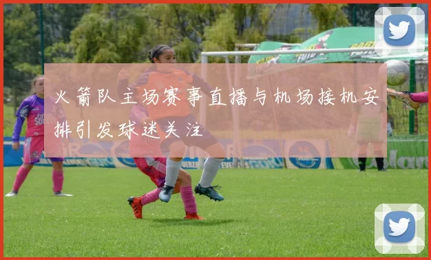 火箭队主场赛事直播与机场接机安排引发球迷关注