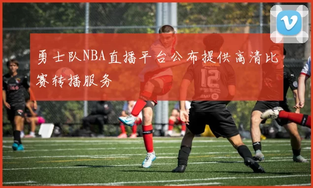 勇士队NBA直播平台公布提供高清比赛转播服务